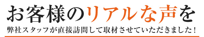 お客様のリアルな声を弊社スタッフが直接訪問して取材させていただきました!